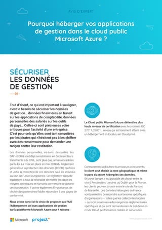 Pourquoi héberger vos applications
de gestion dans le cloud public
Microsoft Azure ?
Avis d’expert
www.project-azure.com
Tout d’abord, ce qui est important à souligner,
c’est le besoin de sécuriser les données
de gestion… données financières en transit
sur les applications de comptabilité, données
personnelles des salariés sur les outils
de paye… Celles-ci sont précieuses voire
critiques pour l’activité d’une entreprise.
C’est pour cela qu’elles sont tant convoitées
par les pirates qui n’hésitent pas à les chiffrer
avec des ransomware pour demander une
rançon contre leur restitution.
Les données personnelles, vis-à-vis desquelles les
DAF et DRH sont déjà sensibilisées en déclarant leurs
traitements à la CNIL, sont plus que jamais encadrées
par la loi. La mise en place en mai 2018 du Règlement
général sur la protection des données (RGPD), renforce
et unifie la protection de ces données pour les individus
au sein de l’Union européenne. Ce règlement rappelle
également à tous la nécessité de mettre en place les
moyens techniques et humains permettant de garantir
cette protection. Il pointe également l’importance, de
choisir des partenaires fiables répondant à ces gages de
conformité..
Nous avons donc fait le choix de proposer aux PME
l’hébergement de leurs applications de gestion
sur la plateforme Microsoft Azure pour 4 raisons :
Sécuriser
les données
de gestion
Le Cloud public Microsoft Azure détient les plus
hauts niveaux de certification avec les normes ISO
27017, 27001… niveau qui est rarement atteint avec
un hébergement en local ou en Cloud privé.
Contrairement à d’autres fournisseurs concurrents,
le client peut choisir la zone géographique et même
le pays où seront hébergées ses données.
En zone Europe, il est possible de choisir entre le
site d’Amsterdam, Londres ou Dublin pour la France,
les clients peuvent choisir entre le site de Paris et
de Marseille. Les données hébergées en France
vont permettre de répondre aux besoins spécifiques
d’organisations – telles que les collectivités locales
– qui sont soumises à des exigences réglementaires
spécifiques et qui sont demandeuses de solutions en
mode Cloud, performantes, fiables et sécurisées.
01
 