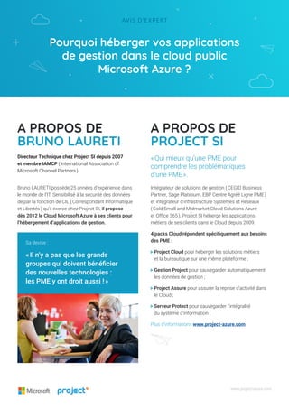 Pourquoi héberger vos applications
de gestion dans le cloud public
Microsoft Azure ?
Avis d’expert
www.project-azure.com
A propos de
Bruno LAURETI
A propos de
Project si
Bruno LAURETI possède 25 années d’expérience dans
le monde de l’IT. Sensibilisé à la sécurité des données
de par la fonction de CIL ( Correspondant Informatique
et Libertés ) qu’il exerce chez Project SI, il propose
dès 2012 le Cloud Microsoft Azure à ses clients pour
l’hébergement d’applications de gestion.
Intégrateur de solutions de gestion ( CEGID Business
Partner, Sage Platinium, EBP Centre Agréé Ligne PME )
et intégrateur d’infrastructure Systèmes et Réseaux
( Gold Small and Midmarket Cloud Solutions Azure
et Office 365 ), Project SI héberge les applications
métiers de ses clients dans le Cloud depuis 2009.
4 packs Cloud répondent spécifiquement aux besoins
des PME :
 Project Cloud pour héberger les solutions métiers
et la bureautique sur une même plateforme ;
 Gestion Project pour sauvegarder automatiquement
les données de gestion ;
 Project Assure pour assurer la reprise d’activité dans
le Cloud ;
 Serveur Protect pour sauvegarder l’intégralité
du système d’information ;
Plus d’informations www.project-azure.com
Directeur Technique chez Project SI depuis 2007
et membre IAMCP ( International Association of
Microsoft Channel Partners )
« Qui mieux qu’une PME pour
comprendre les problématiques
d’une PME ».
Sa devise :
« Il n’y a pas que les grands
groupes qui doivent bénéficier
des nouvelles technologies :
les PME y ont droit aussi ! »
 