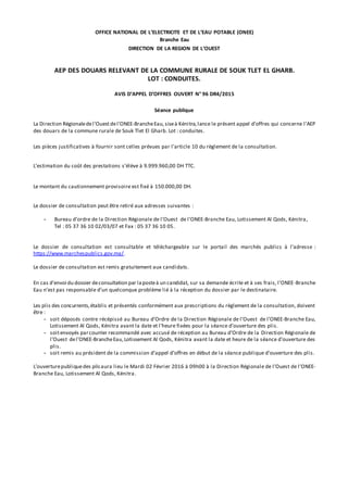 OFFICE NATIONAL DE L’ELECTRICITE ET DE L’EAU POTABLE (ONEE)
Branche Eau
DIRECTION DE LA REGION DE L’OUEST
AEP DES DOUARS RELEVANT DE LA COMMUNE RURALE DE SOUK TLET EL GHARB.
LOT : CONDUITES.
AVIS D’APPEL D’OFFRES OUVERT N° 96 DR4/2015
Séance publique
La Direction Régionaledel’Ouestdel’ONEE-BrancheEau,siseà Kénitra,lance le présent appel d’offres qui concerne l’AEP
des douars de la commune rurale de Souk Tlet El Gharb. Lot : conduites.
Les pièces justificatives à fournir sont celles prévues par l'article 10 du règlement de la consultation.
L’estimation du coût des prestations s’élève à 9.999.960,00 DH TTC.
Le montant du cautionnement provisoire est fixé à 150.000,00 DH.
Le dossier de consultation peut être retiré aux adresses suivantes :
- Bureau d’ordre de la Direction Régionale de l’Ouest de l’ONEE-Branche Eau, Lotissement Al Qods, Kénitra,
Tel : 05 37 36 10 02/03/07 et Fax : 05 37 36 10 05.
Le dossier de consultation est consultable et téléchargeable sur le portail des marchés publics à l’adresse :
https://www.marchespublics.gov.ma/.
Le dossier de consultation est remis gratuitement aux candidats.
En cas d’envoi du dossier deconsultation par laposteà un candidat, sur sa demande écrite et à ses frais, l’ONEE-Branche
Eau n’est pas responsable d’un quelconque problème lié à la réception du dossier par le destinataire.
Les plis des concurrents,établis et présentés conformément aux prescriptions du règlement de la consultation, doivent
être :
- soit déposés contre récépissé au Bureau d’Ordre de la Direction Régionale de l’Ouest de l’ONEE-Branche Eau,
Lotissement Al Qods, Kénitra avant la date et l’heure fixées pour la séance d’ouverture des plis.
- soitenvoyés parcourrier recommandé avec accusé de réception au Bureau d’Ordre de la Direction Régionale de
l’Ouest del’ONEE-BrancheEau,Lotissement Al Qods, Kénitra avant la date et heure de la séance d’ouverture des
plis.
- soit remis au président de la commission d’appel d’offres en début de la séance publique d’ouverture des plis.
L’ouverturepubliquedes plisaura lieu le Mardi 02 Février 2016 à 09h00 à la Direction Régionale de l’Ouest de l’ONEE-
Branche Eau, Lotissement Al Qods, Kénitra.
 