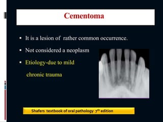 Cementoma
 It is a lesion of rather common occurrence.
 Not considered a neoplasm
 Etiology-due to mild
chronic trauma
Shafers textbook of oral pathology 7th edition
 
