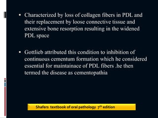  Characterized by loss of collagen fibers in PDL and
their replacement by loose connective tissue and
extensive bone resorption resulting in the widened
PDL space
 Gottlieb attributed this condition to inhibition of
continuous cementum formation which he considered
essential for maintainace of PDL fibers .he then
termed the disease as cementopathia
Shafers textbook of oral pathology 7th edition
 