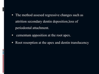  The method assesed regressive changes such as
attrition secondary dentin deposition,loss of
periodontal attachment.
 cementum apposition at the root apex.
 Root resorption at the apex and dentin translucency
 