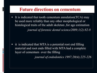Future directions on cementum
 It is indicated that tooth cementum annulation(TCA) may
be used more reliably than any other morphological or
histological traits of the adult skeleton ,for age estimation
journal of forensic dental science2009;1(2):82-8
 it is indicated that MTA is a potential root end filling
material and root ends filled with MTA had a complete
layer of cementum over the filling
journal of endodontics 1997;20(4);225-226
 