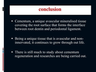 conclusion
 Cementum, a unique avascular mineralised tissue
covering the root surface that forms the interface
between root dentin and periodontal ligament.
 Being a unique tissue that is avascular and non-
innervated, it continues to grow through out life.
 There is still much to study about cementum
regeneration and researches are being carried out.
 