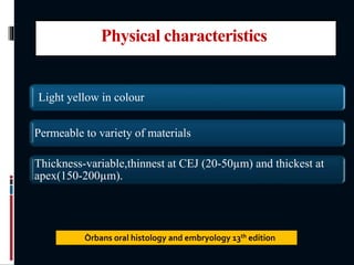Physical characteristics
Light yellow in colour
Permeable to variety of materials
Thickness-variable,thinnest at CEJ (20-50µm) and thickest at
apex(150-200µm).
Òrbans oral histology and embryology 13th edition
 