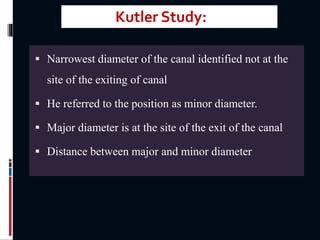  Narrowest diameter of the canal identified not at the
site of the exiting of canal
 He referred to the position as minor diameter.
 Major diameter is at the site of the exit of the canal
 Distance between major and minor diameter
Kutler Study:
 
