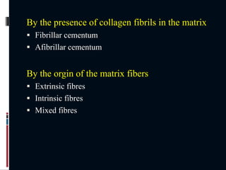 By the presence of collagen fibrils in the matrix
 Fibrillar cementum
 Afibrillar cementum
By the orgin of the matrix fibers
 Extrinsic fibres
 Intrinsic fibres
 Mixed fibres
 