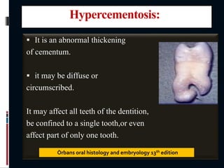 Hypercementosis:
 It is an abnormal thickening
of cementum.
 it may be diffuse or
circumscribed.
It may affect all teeth of the dentition,
be confined to a single tooth,or even
affect part of only one tooth.
Òrbans oral histology and embryology 13th edition
 