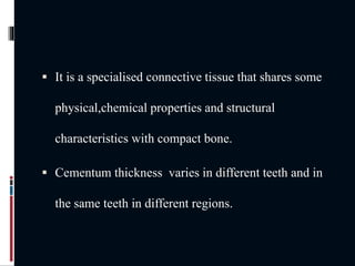  It is a specialised connective tissue that shares some
physical,chemical properties and structural
characteristics with compact bone.
 Cementum thickness varies in different teeth and in
the same teeth in different regions.
 