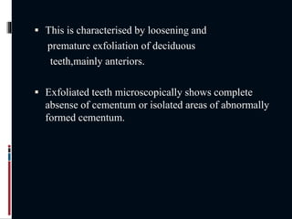  This is characterised by loosening and
premature exfoliation of deciduous
teeth,mainly anteriors.
 Exfoliated teeth microscopically shows complete
absense of cementum or isolated areas of abnormally
formed cementum.
 