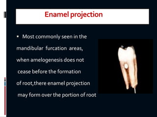 Enamelprojection
 Most commonly seen in the
mandibular furcation areas,
when amelogenesis does not
cease before the formation
of root,there enamel projection
may form over the portion of root
 