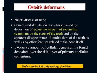 Osteitis deformans
 Pagets disease of bone.
 Generalised skeletal disease characterised by
deposition of excessive amount of secondary
cementum on the roots of the teeth and by the
apparent disappearance of lamina dura of the teeth,as
well as by other features related to the bone itself.
 Excessive amount of cellular cementum is found
deposited over the thin layer of primary acellular
cementum.
Shafers textbook of oral pathology 7th edition
 