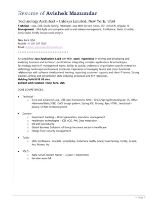  Page 1
Resume of Avishek Mazumdar
Technology Architect – Infosys Limited, New York, USA
Technical : Java, J2EE, Grails, Spring, Hibernate, Java Web Service, Struts, JSF, .Net (C#), Angular JS
Management : JIRA Agile and complete end to end release management, Confluence, Stash, Crucible,
SonarQube, Fortify Secure code analysis
New York, USA
Mobile: +1 551 247 7020
Email: avishek_mazumdar@hotmail.com
=============================
Accomplished Java Application Lead with 9.5+ years’ experience in driving and developing and
analyzing business and technical specifications, integrating complex applications & technologies.
Technology lead to IT management teams. Ability to quickly understand organization specific enterprise
technology landscape and business processes. Experience of managing teams and cross-functional
relationships with software development, training, reporting, customer support, and client IT teams. Strong
business writing and presentation skills including proposals and RFP responses.
Holding Valid H1B US visa
Current work location : New York, USA
CORE COMPETENCIES :
 Technical -
o Core and advanced Java, J2EE web frameworks, MVC - Grails/Spring/Struts/Angular JS, ORM -
Hibernate/iBatis/JDBC DAO design pattern, Spring IOC, Groovy, Ajax, HTML, JavaScript –
jQuery, C#.Net UI development
 Domain-
o Investment banking – Order generation, execution, management
o Healthcare technologies - ICD, ACO, PHI, Data Integration
o Oil and Gas Industry
o Global Business Solutions of Group Insurance sector in Healthcare
o Hedge Fund security management
 Tools-
o JIRA, Confluence, Crucible, SonarQube, Cobertura, JAMA, Jmeter load testing, Fortify, Gradle,
Ant, Maven, Ivy
 SDLC-
o Agile Scrum (Scrum master – 2 years+ experience)
o Iterative waterfall
 