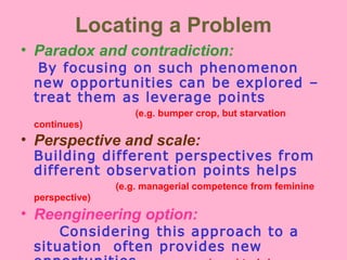 Locating a Problem
• Paradox and contradiction:
By focusing on such phenomenon
new opportunities can be explored –
treat them as leverage points
(e.g. bumper crop, but starvation
continues)
• Perspective and scale:
Building different perspectives from
different observation points helps
(e.g. managerial competence from feminine
perspective)
• Reengineering option:
Considering this approach to a
situation often provides new
 