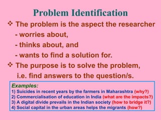 Problem Identification
 The problem is the aspect the researcher
- worries about,
- thinks about, and
- wants to find a solution for.
 The purpose is to solve the problem,
i.e. find answers to the question/s.
Examples:
1) Suicides in recent years by the farmers in Maharashtra (why?)
2) Commercialisation of education in India (what are the impacts?)
3) A digital divide prevails in the Indian society (how to bridge it?)
4) Social capital in the urban areas helps the migrants (how?)
 