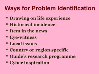 Ways for Problem Identification
 Drawing on life experience
 Historical incidence
 Item in the news
 Eye-witness
 Local issues
 Country or region specific
 Guide’s research programme
 Cyber inspiration
 