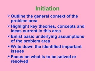 Initiation
Outline the general context of the
problem area
Highlight key theories, concepts and
ideas current in this area
Enlist basic underlying assumptions
of the problem area
Write down the identified important
issues
Focus on what is to be solved or
resolved
 