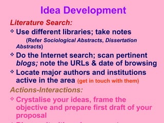 Idea Development
Literature Search:
 Use different libraries; take notes
(Refer Sociological Abstracts, Dissertation
Abstracts)
 Do the Internet search; scan pertinent
blogs; note the URLs & date of browsing
 Locate major authors and institutions
active in the area (get in touch with them)
Actions-Interactions:
 Crystalise your ideas, frame the
objective and prepare first draft of your
proposal
 