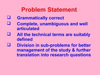 Problem Statement
 Grammatically correct
 Complete, unambiguous and well
articulated
 All the technical terms are suitably
defined
 Division in sub-problems for better
management of the study & further
translation into research questions
 