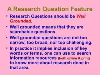 A Research Question Feature
• Research Questions should be Well
Grounded.
• Well grounded means that they are
searchable questions.
• Well grounded questions are not too
narrow, too broad, nor too challenging.
• In practice it implies inclusion of key
words or terms, one can use to search
information resources (both online & print)
to know more about research done in
that area.
 