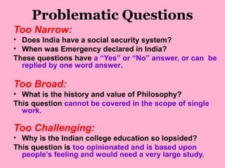 Problematic Questions
Too Narrow:
• Does India have a social security system?
• When was Emergency declared in India?
These questions have a “Yes” or “No” answer, or can be
replied by one word answer.
Too Broad:
• What is the history and value of Philosophy?
This question cannot be covered in the scope of single
work.
Too Challenging:
• Why is the Indian college education so lopsided?
This question is too opinionated and is based upon
people’s feeling and would need a very large study.
 