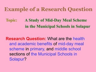 Example of a Research Question
Topic: A Study of Mid-Day Meal Scheme
in the Municipal Schools in Solapur
Research Question: What are the health
and academic benefits of mid-day meal
scheme in primary, and middle school
sections of the Municipal Schools in
Solapur?
 