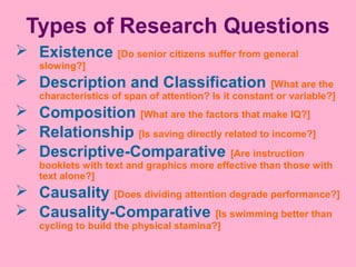 Types of Research Questions
 Existence [Do senior citizens suffer from general
slowing?]
 Description and Classification [What are the
characteristics of span of attention? Is it constant or variable?]
 Composition [What are the factors that make IQ?]
 Relationship [Is saving directly related to income?]
 Descriptive-Comparative [Are instruction
booklets with text and graphics more effective than those with
text alone?]
 Causality [Does dividing attention degrade performance?]
 Causality-Comparative [Is swimming better than
cycling to build the physical stamina?]
 