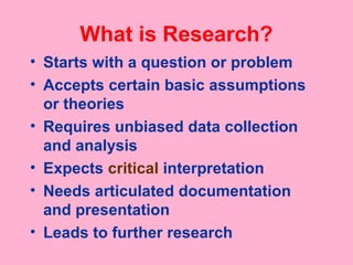 What is Research?
• Starts with a question or problem
• Accepts certain basic assumptions
or theories
• Requires unbiased data collection
and analysis
• Expects critical interpretation
• Needs articulated documentation
and presentation
• Leads to further research
 