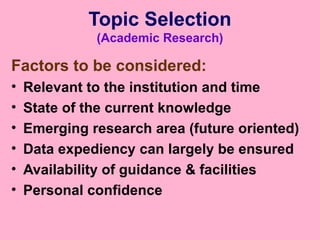 Topic Selection
(Academic Research)
Factors to be considered:
• Relevant to the institution and time
• State of the current knowledge
• Emerging research area (future oriented)
• Data expediency can largely be ensured
• Availability of guidance & facilities
• Personal confidence
 