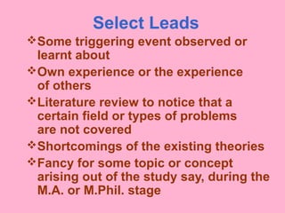 Select Leads
Some triggering event observed or
learnt about
Own experience or the experience
of others
Literature review to notice that a
certain field or types of problems
are not covered
Shortcomings of the existing theories
Fancy for some topic or concept
arising out of the study say, during the
M.A. or M.Phil. stage
 