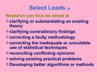 Select Leads (2)
Research can thus be aimed at
clarifying or substantiating an existing
theory
clarifying contradictory findings
correcting a faulty methodology
correcting the inadequate or unsuitable
use of statistical techniques
reconciling conflicting opinions
solving existing practical problems
Developing better algorithms or methods
 