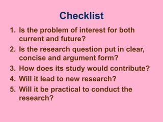Checklist
1. Is the problem of interest for both
current and future?
2. Is the research question put in clear,
concise and argument form?
3. How does its study would contribute?
4. Will it lead to new research?
5. Will it be practical to conduct the
research?
 