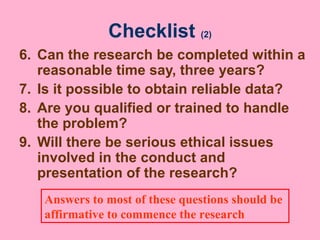 Checklist (2)
6. Can the research be completed within a
reasonable time say, three years?
7. Is it possible to obtain reliable data?
8. Are you qualified or trained to handle
the problem?
9. Will there be serious ethical issues
involved in the conduct and
presentation of the research?
Answers to most of these questions should be
affirmative to commence the research
 