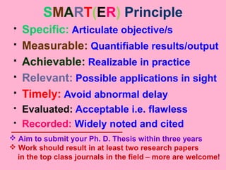 SMART(ER) Principle
 Specific: Articulate objective/s
 Measurable: Quantifiable results/output
 Achievable: Realizable in practice
 Relevant: Possible applications in sight
 Timely: Avoid abnormal delay
 Evaluated: Acceptable i.e. flawless
 Recorded: Widely noted and cited
 Aim to submit your Ph. D. Thesis within three years
 Work should result in at least two research papers
in the top class journals in the field – more are welcome!
 