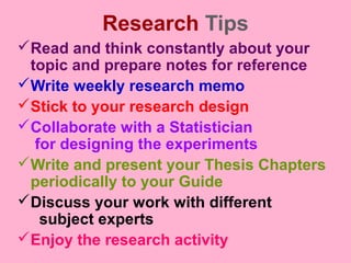 Research Tips
Read and think constantly about your
topic and prepare notes for reference
Write weekly research memo
Stick to your research design
Collaborate with a Statistician
for designing the experiments
Write and present your Thesis Chapters
periodically to your Guide
Discuss your work with different
subject experts
Enjoy the research activity
 