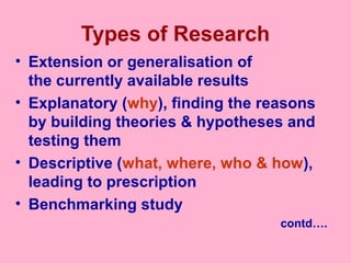 Types of Research
• Extension or generalisation of
the currently available results
• Explanatory (why), finding the reasons
by building theories & hypotheses and
testing them
• Descriptive (what, where, who & how),
leading to prescription
• Benchmarking study
contd….
 