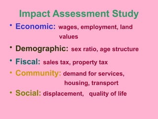 Impact Assessment Study
• Economic: wages, employment, land
values
• Demographic: sex ratio, age structure
• Fiscal: sales tax, property tax
• Community: demand for services,
housing, transport
• Social: displacement, quality of life
 