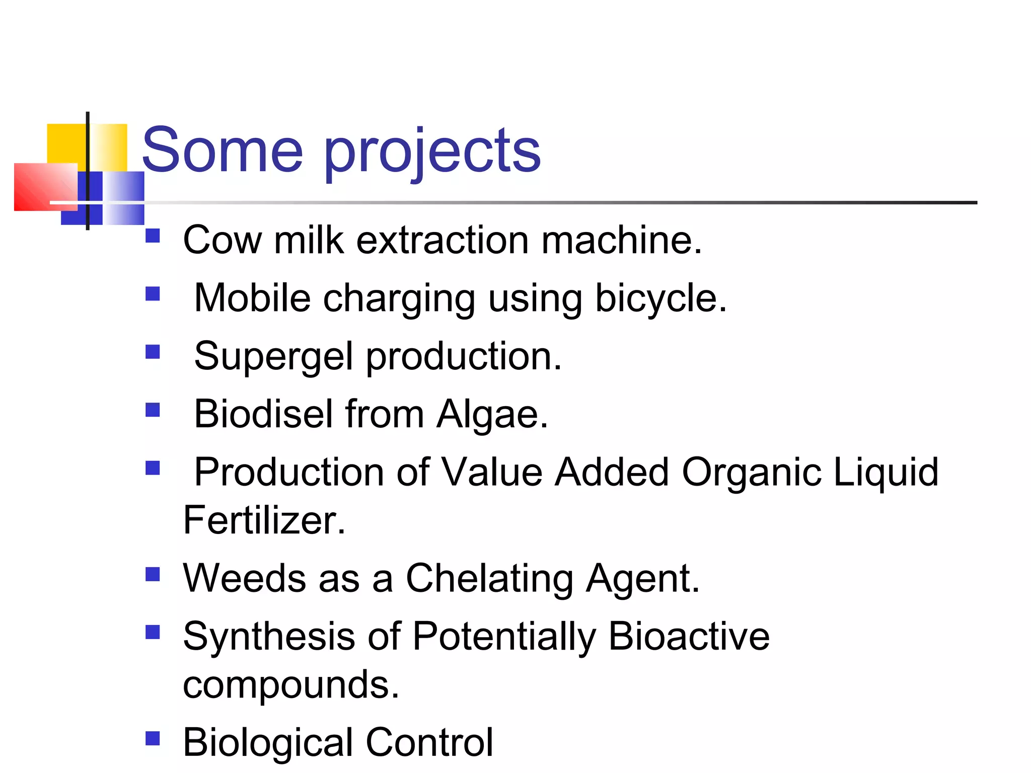 Some projects
 Cow milk extraction machine.
 Mobile charging using bicycle.
 Supergel production.
 Biodisel from Algae.
 Production of Value Added Organic Liquid
Fertilizer.
 Weeds as a Chelating Agent.
 Synthesis of Potentially Bioactive
compounds.
 Biological Control
 