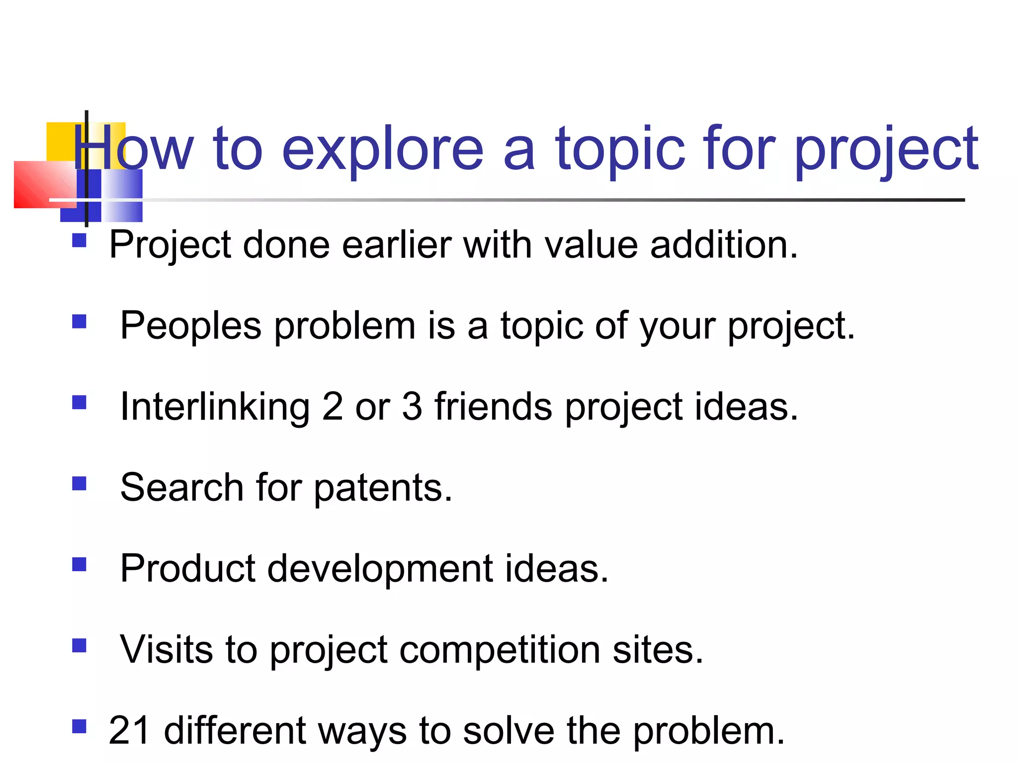 How to explore a topic for project
 Project done earlier with value addition.
 Peoples problem is a topic of your project.
 Interlinking 2 or 3 friends project ideas.
 Search for patents.
 Product development ideas.
 Visits to project competition sites.
 21 different ways to solve the problem.
 