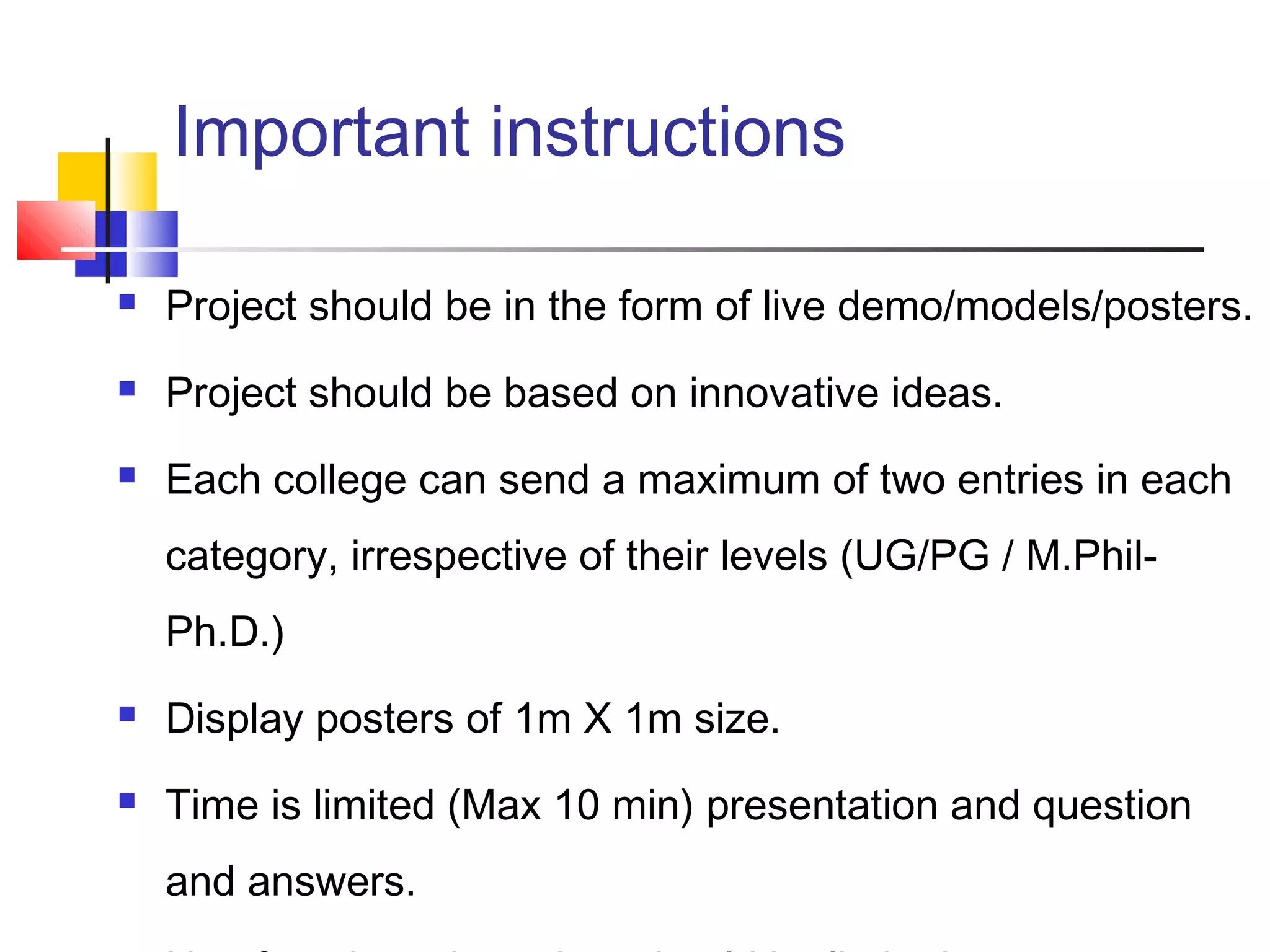 Important instructions
 Project should be in the form of live demo/models/posters.
 Project should be based on innovative ideas.
 Each college can send a maximum of two entries in each
category, irrespective of their levels (UG/PG / M.Phil-
Ph.D.)
 Display posters of 1m X 1m size.
 Time is limited (Max 10 min) presentation and question
and answers.
 