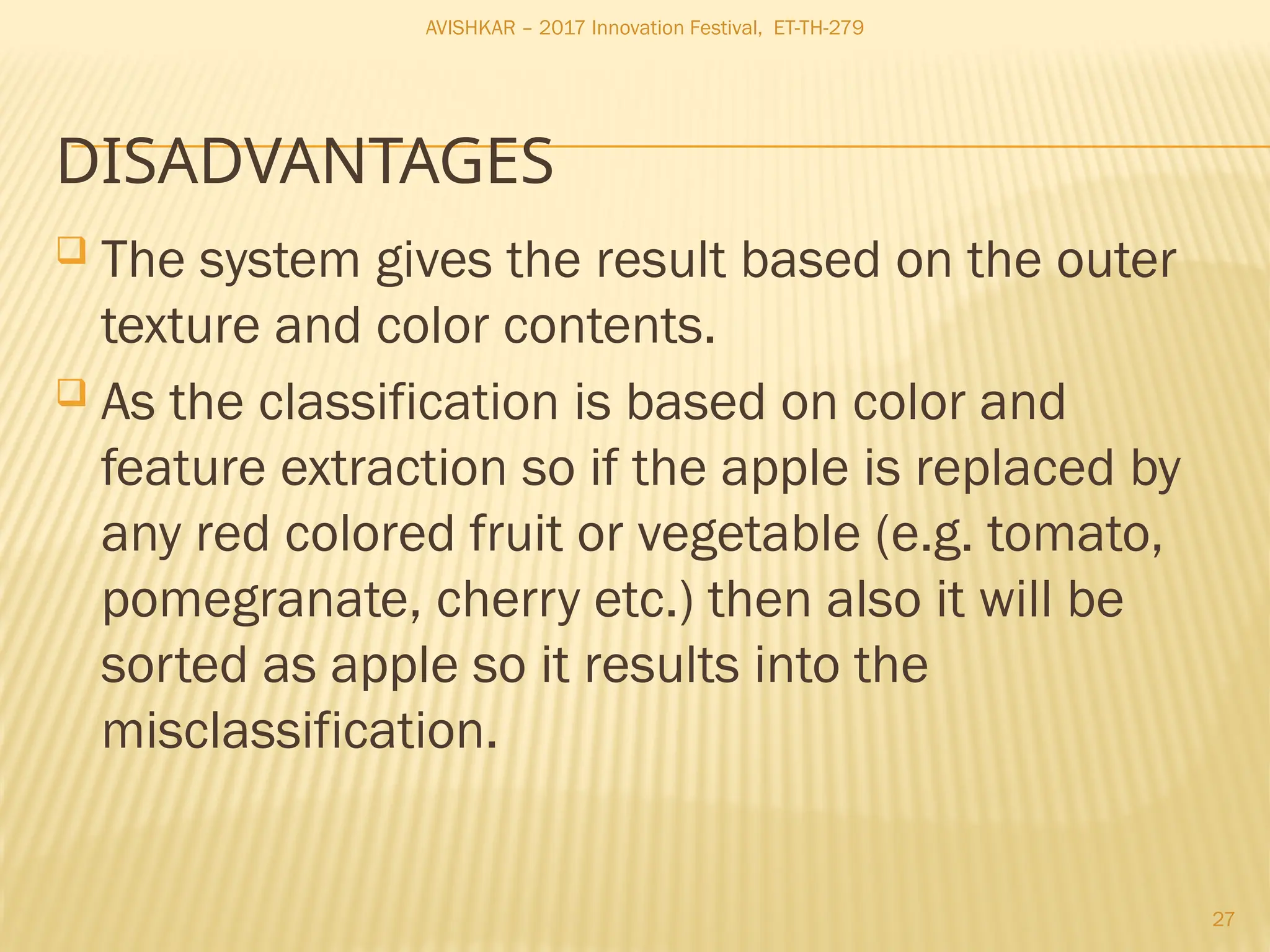 27
 The system gives the result based on the outer
texture and color contents.
 As the classification is based on color and
feature extraction so if the apple is replaced by
any red colored fruit or vegetable (e.g. tomato,
pomegranate, cherry etc.) then also it will be
sorted as apple so it results into the
misclassification.
DISADVANTAGES
AVISHKAR – 2017 Innovation Festival, ET-TH-279
 