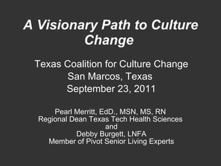 A Visionary Path to Culture Change   Texas Coalition for Culture Change San Marcos, Texas  September 23, 2011 Pearl Merritt, EdD., MSN, MS, RN  Regional Dean Texas Tech Health Sciences  and Debby Burgett, LNFA Member of Pivot Senior Living Experts 