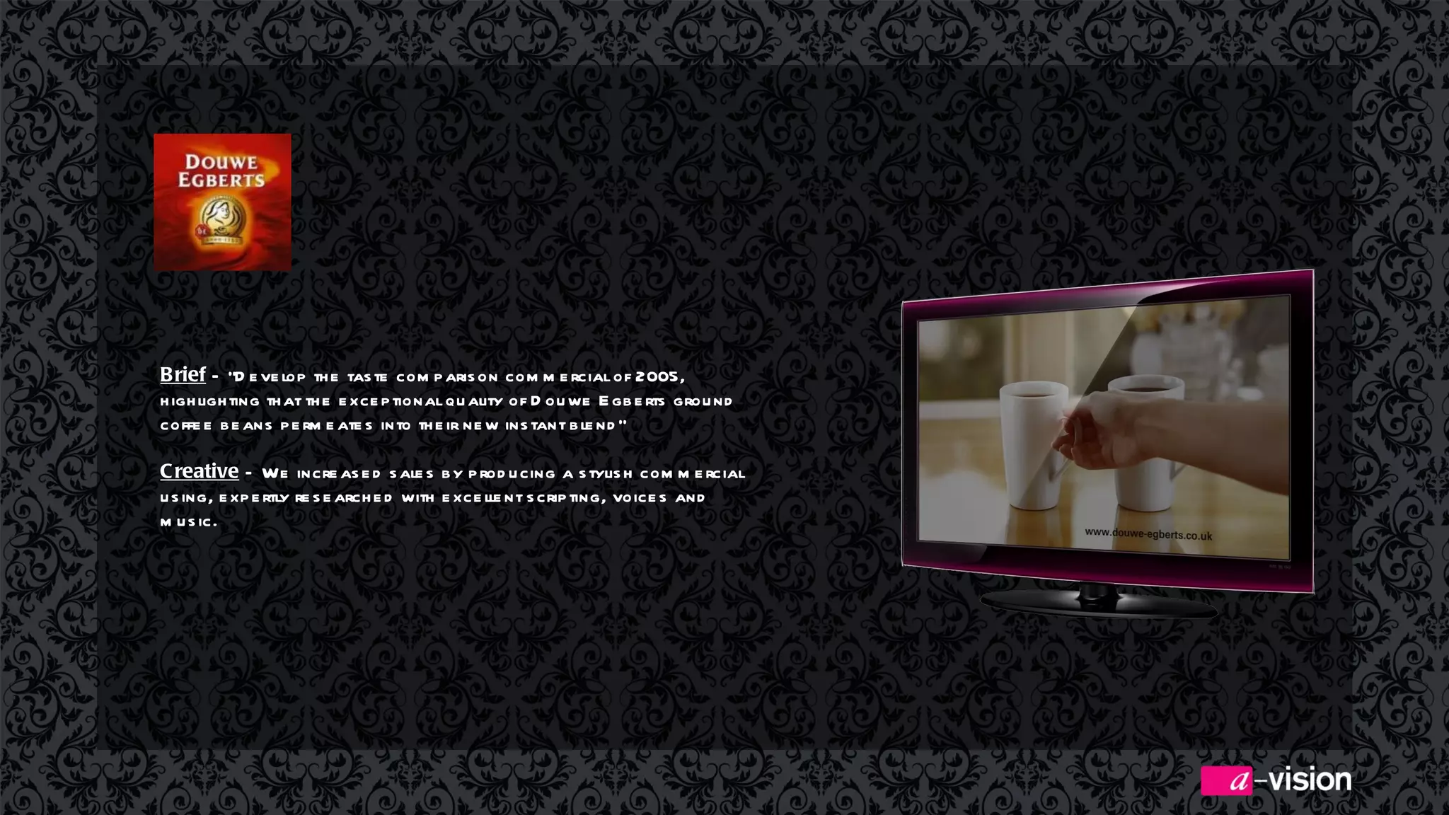 Brief  – “Develop the taste comparison commercial of 2005, highlighting that the exceptional quality of Douwe Egberts ground coffee beans permeates into their new instant blend” Creative  –  We increased sales by producing a stylish commercial using, expertly researched with excellent scripting, voices and music.   