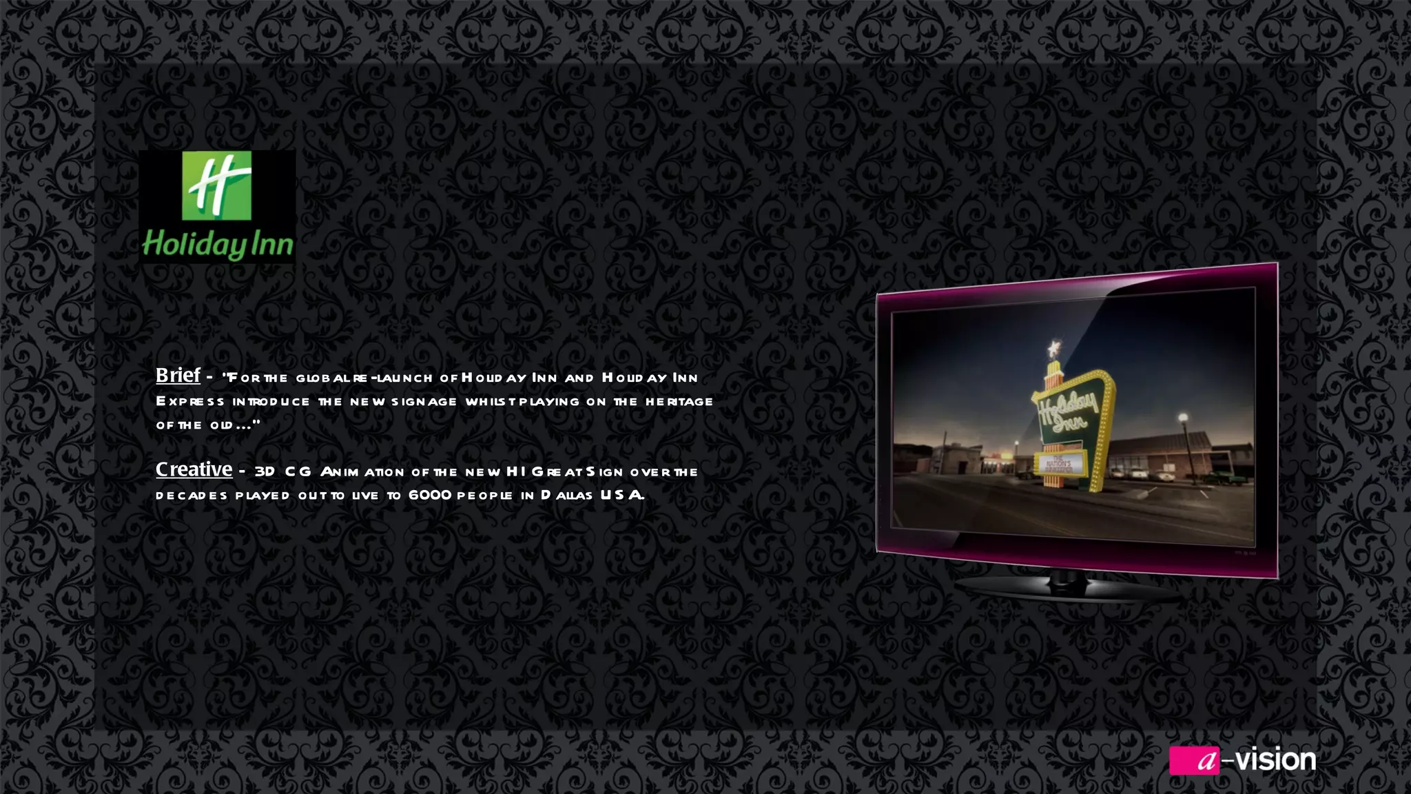 Brief  –  “For the global re-launch of Holiday Inn and Holiday Inn Express introduce the new signage whilst playing on the heritage of the old...”  Creative  – 3D CG Animation of the new HI Great Sign over the decades played out to live to 6000 people in Dallas USA.  