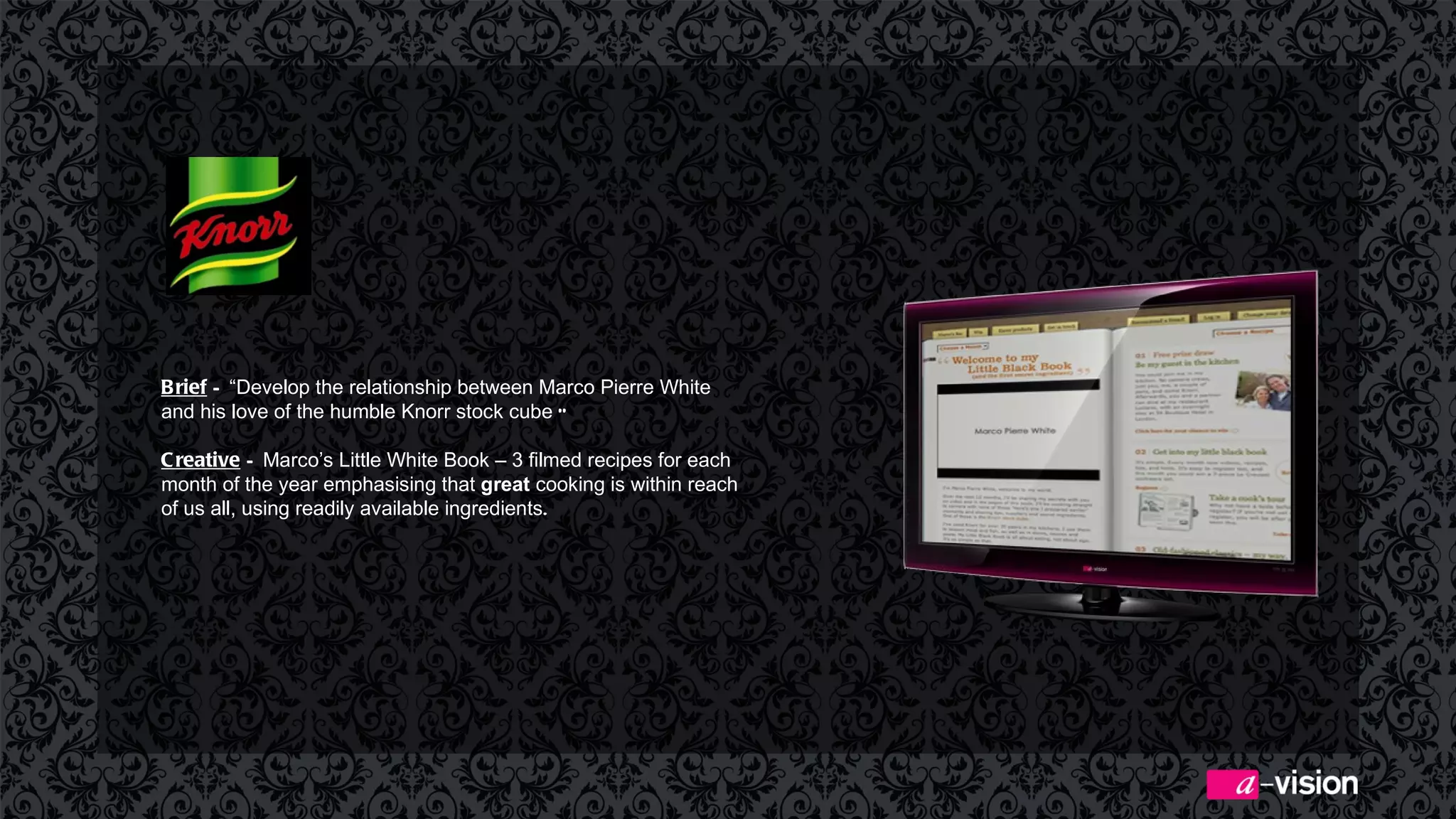 Brief  –  “Develop the relationship between Marco Pierre White and his love of the humble Knorr stock cube  ”  Creative  –  Marco’s Little White Book – 3 filmed recipes for each month of the year emphasising  that  great  cooking is within reach of us all, using readily available ingredients .  