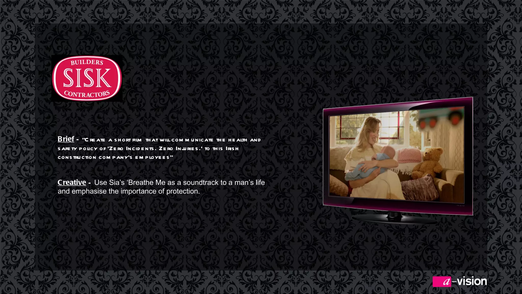 Brief  –  “Create a short film that will communicate the health and safety policy of ‘Zero Incidents. Zero Injuries.’ to this Irish construction company’s employees” Creative  –  Use Sia’s ‘Breathe Me as a soundtrack to a man’s life and emphasise the importance of protection. 