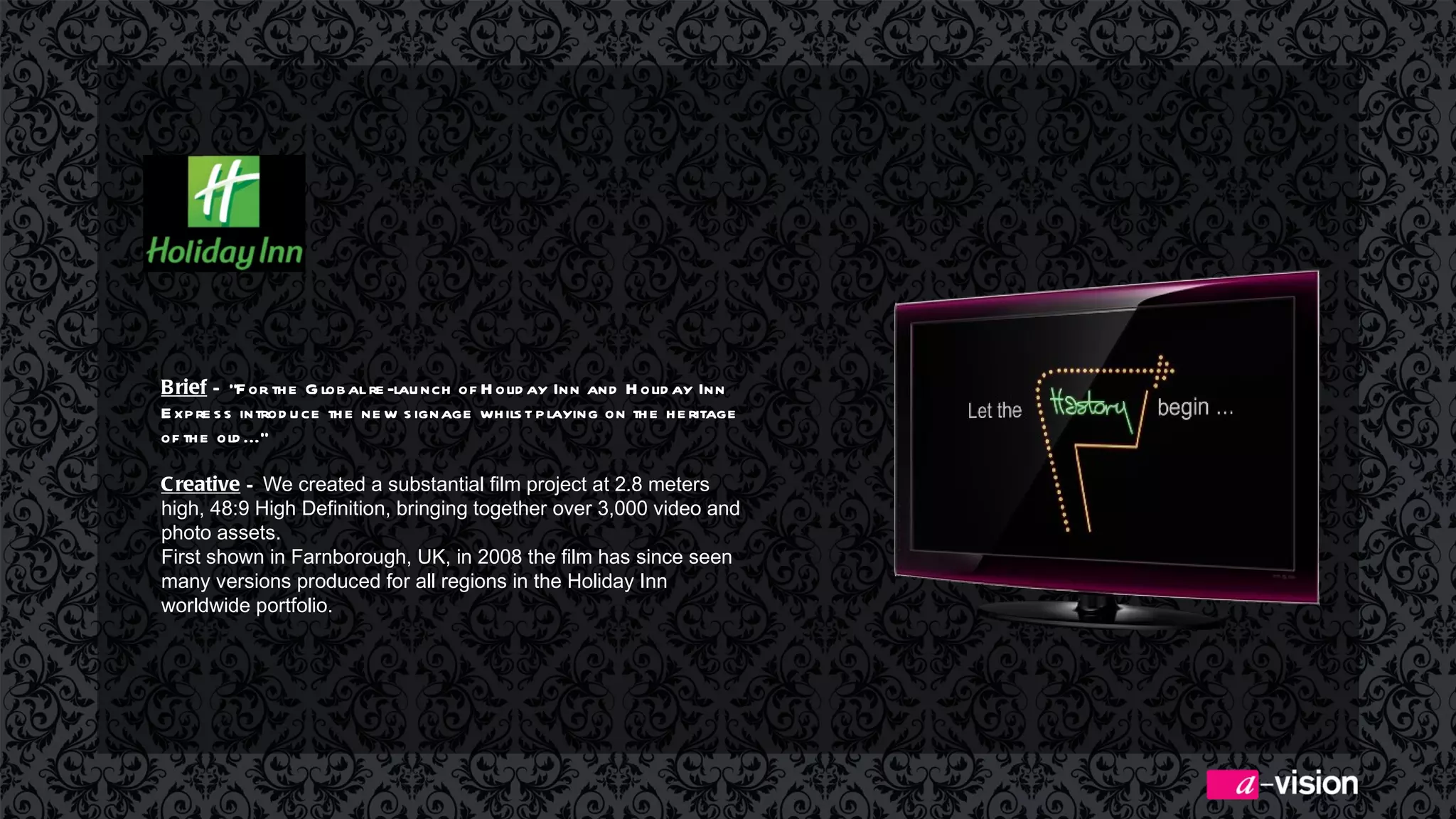 Brief  –  “For the Global re-launch of Holiday Inn and Holiday Inn Express introduce the new signage whilst playing on the heritage of the old...” Creative  –  We created a substantial film project at 2.8 meters high, 48:9 High Definition, bringing together over 3,000 video and photo assets.  First shown in Farnborough, UK, in 2008 the film has since seen many versions produced for all regions in the Holiday Inn worldwide portfolio. 