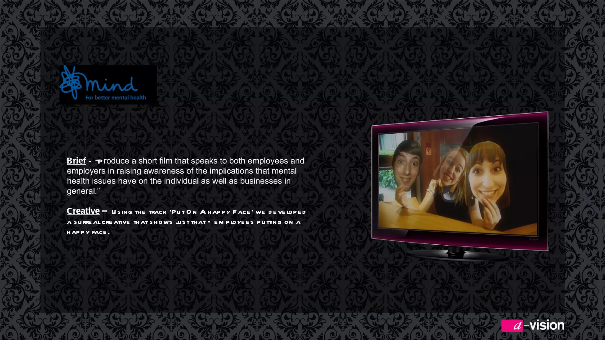 Brief  –  “P roduce a short film that speaks to both employees and employers in raising awareness of the implications that mental health issues have on the individual as well as businesses in general.” Creative  –  Using the track ‘Put On A happy Face’ we developed a surreal creative that shows just that – employees putting on a happy face.  