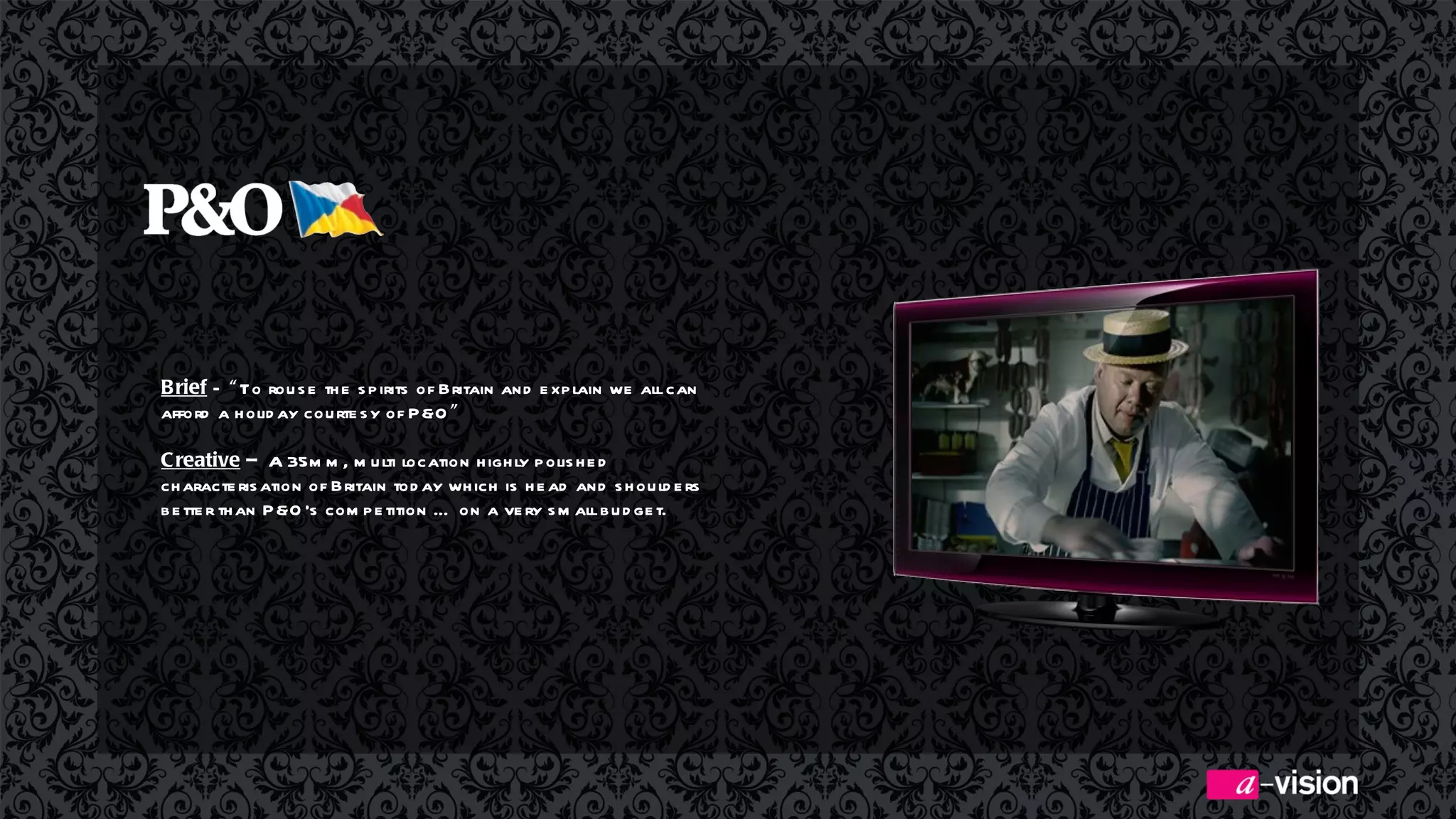 Brief  –  “ To rouse the spirits of Britain and explain we all can afford a holiday courtesy of P&O ” Creative  –  A 35mm, multi location highly polished characterisation of Britain today which is head and shoulders better than P&O’s competition … on a very small budget.  