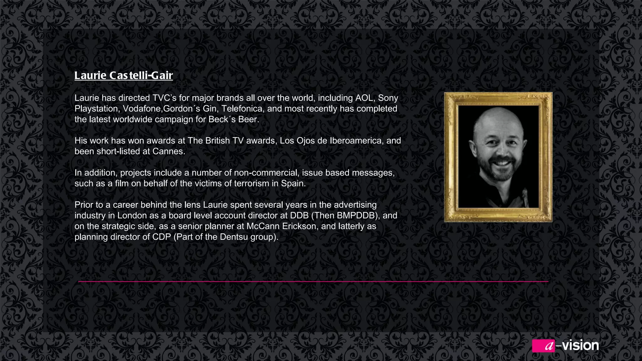 Laurie Castelli-Gair   Laurie has directed TVC’s for major brands all over the world, including AOL, Sony Playstation, Vodafone,Gordon´s Gin, Telefonica, and most recently has completed the latest worldwide campaign for Beck´s Beer. His work has won awards at The British TV awards, Los Ojos de Iberoamerica, and been short-listed at Cannes. In addition, projects include a number of non-commercial, issue based messages, such as a film on behalf of the victims of terrorism in Spain. Prior to a career behind the lens Laurie spent several years in the advertising industry in London as a board level account director at DDB (Then BMPDDB), and on the strategic side, as a senior planner at McCann Erickson, and latterly as planning director of CDP (Part of the Dentsu group). 